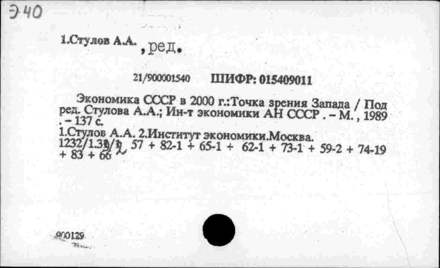 ﻿очо
1.СтуловАЛ.>реДе
21/900001540 ШИФР: 015409011
Экономика СССР в 2000 глТочка зрения Запада / Под Р0®--Стулова А.А.; Ин-т экономики АН СССР . - М. 1989 . ~ 137 с.	’
^Б.^АЛИн^гитУт экономики.Москва. +283/+6^> 57 + 824 + 654 + 624 + 73-1 + 59-2 + 74-19
900129